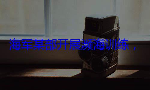 ，党员骨干带头锤炼过海军某部开展濒海训练硬本领